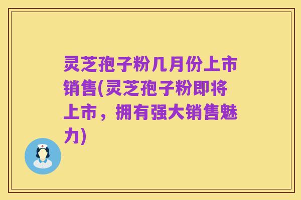 灵芝孢子粉几月份上市销售(灵芝孢子粉即将上市,拥有强大销售魅力)