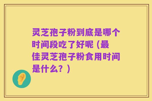灵芝孢子粉到底是哪个时间段吃了好呢 (最佳灵芝孢子粉食用时间是什么?)