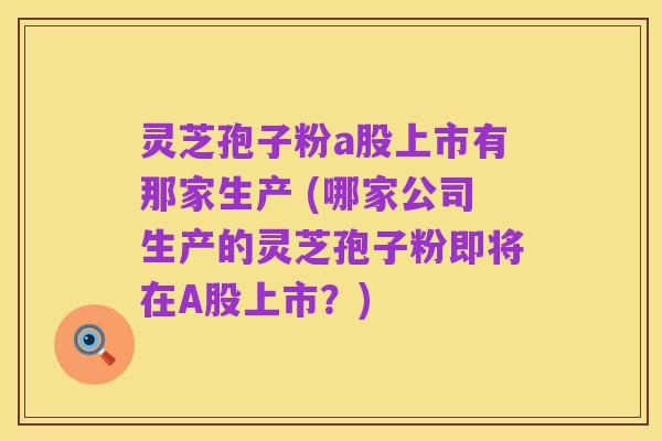 灵芝孢子粉a股上市有那家生产 (哪家公司生产的灵芝孢子粉即将在A股上市？)