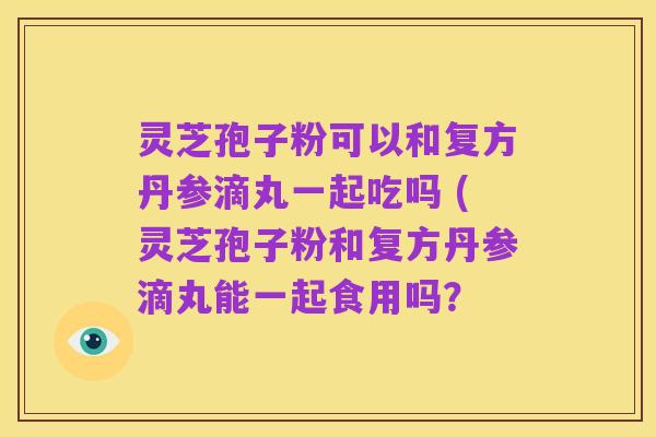 灵芝孢子粉可以和复方丹参滴丸一起吃吗 (灵芝孢子粉和复方丹参滴丸能一起食用吗?