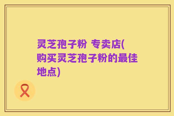 灵芝孢子粉 专卖店(购买灵芝孢子粉的最佳地点)