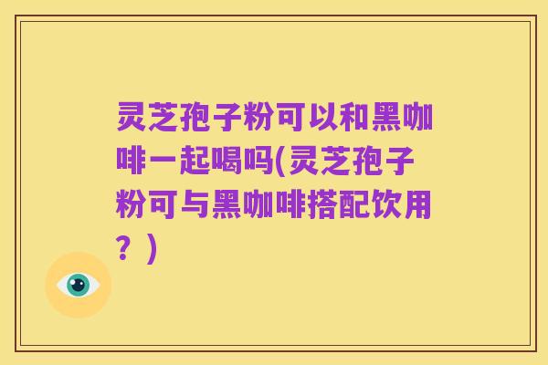 灵芝孢子粉可以和黑咖啡一起喝吗(灵芝孢子粉可与黑咖啡搭配饮用?)