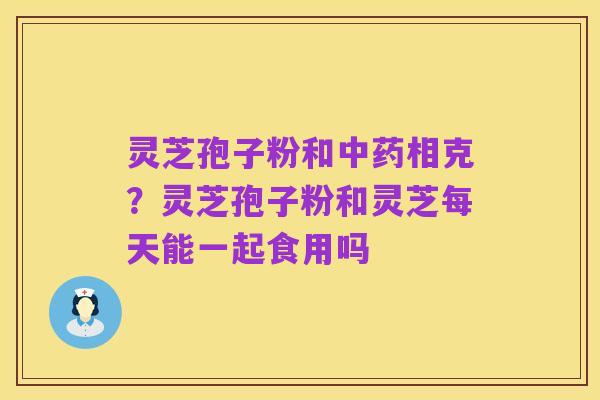 灵芝孢子粉和中药相克?灵芝孢子粉和灵芝每天能一起食用吗