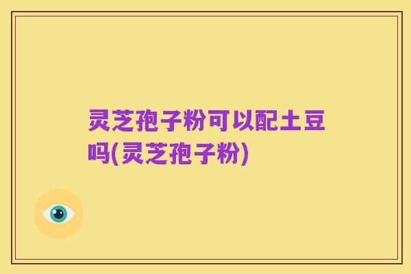 灵芝孢子粉可以配土豆吗(灵芝孢子粉)