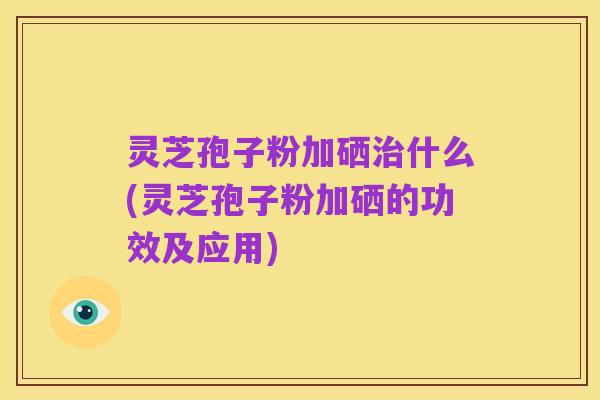 灵芝孢子粉加硒治什么(灵芝孢子粉加硒的功效及应用)