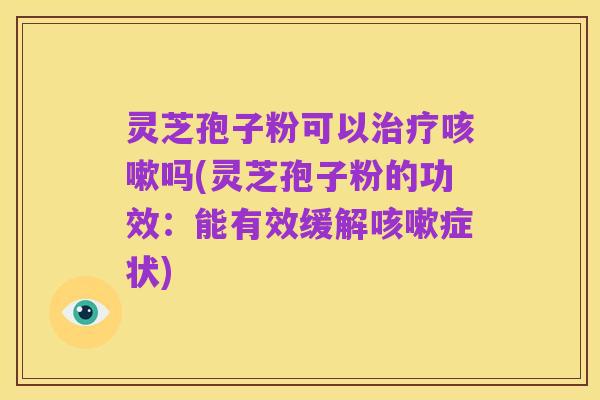 灵芝孢子粉可以治疗咳嗽吗(灵芝孢子粉的功效:能有效缓解咳嗽症状)
