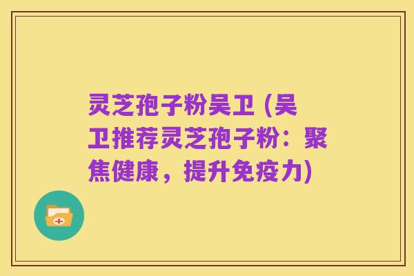 灵芝孢子粉吴卫 (吴卫推荐灵芝孢子粉:聚焦健康,提升免疫力)