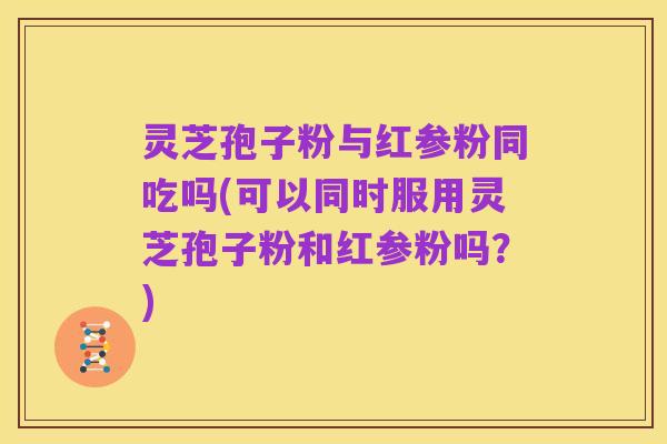 灵芝孢子粉与红参粉同吃吗(可以同时服用灵芝孢子粉和红参粉吗？)