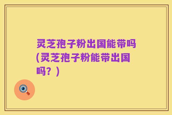 灵芝孢子粉出国能带吗(灵芝孢子粉能带出国吗？)