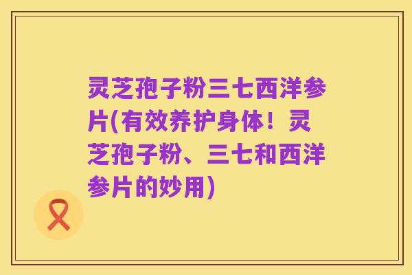 灵芝孢子粉三七西洋参片(有效养护身体!灵芝孢子粉、三七和西洋参片的妙用)