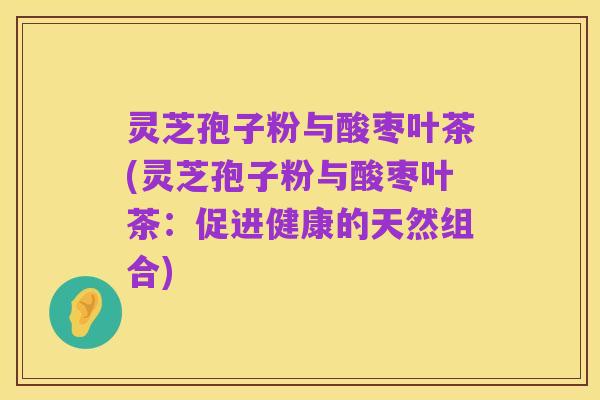 灵芝孢子粉与酸枣叶茶(灵芝孢子粉与酸枣叶茶：促进健康的天然组合)