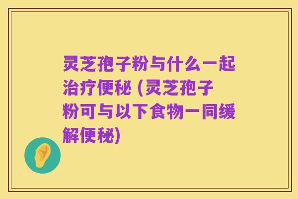 灵芝孢子粉与什么一起治疗便秘 (灵芝孢子粉可与以下食物一同缓解便秘)