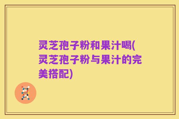 灵芝孢子粉和果汁喝(灵芝孢子粉与果汁的完美搭配)
