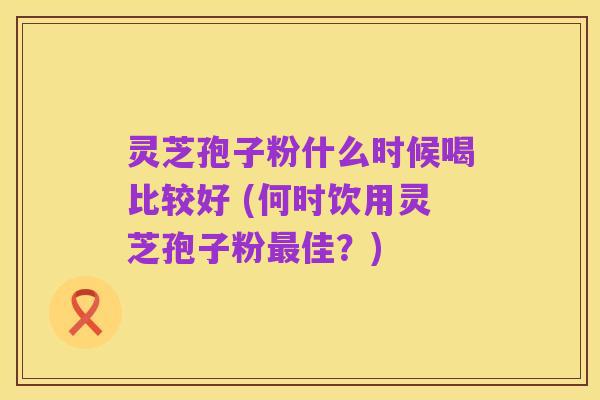 灵芝孢子粉什么时候喝比较好 (何时饮用灵芝孢子粉最佳?)
