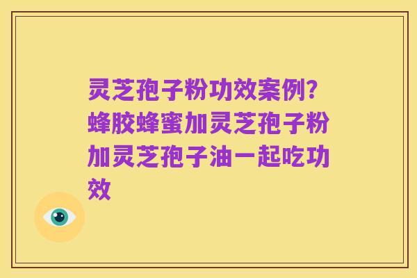 灵芝孢子粉功效案例?蜂胶蜂蜜加灵芝孢子粉加灵芝孢子油一起吃功效