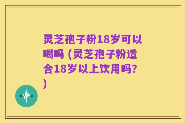 灵芝孢子粉18岁可以喝吗 (灵芝孢子粉适合18岁以上饮用吗?)