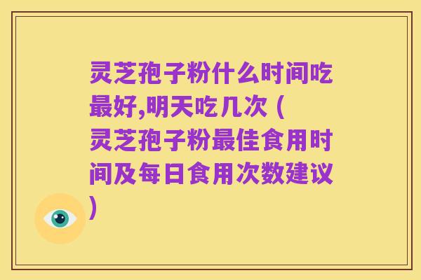 灵芝孢子粉什么时间吃最好,明天吃几次 (灵芝孢子粉最佳食用时间及每日食用次数建议)