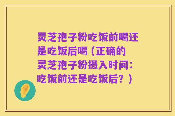 灵芝孢子粉吃饭前喝还是吃饭后喝 (正确的灵芝孢子粉摄入时间:吃饭前还是吃饭后?)