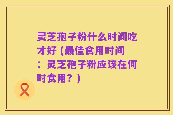 灵芝孢子粉什么时间吃才好 (最佳食用时间:灵芝孢子粉应该在何时食用?)
