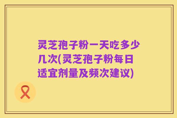 灵芝孢子粉一天吃多少几次(灵芝孢子粉每日适宜剂量及频次建议)