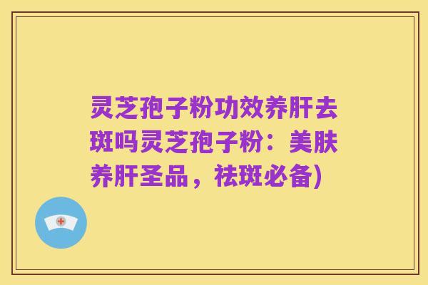 灵芝孢子粉功效养肝去斑吗灵芝孢子粉：美肤养肝圣品，祛斑必备)