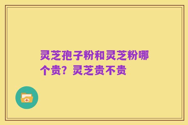 灵芝孢子粉和灵芝粉哪个贵?灵芝贵不贵