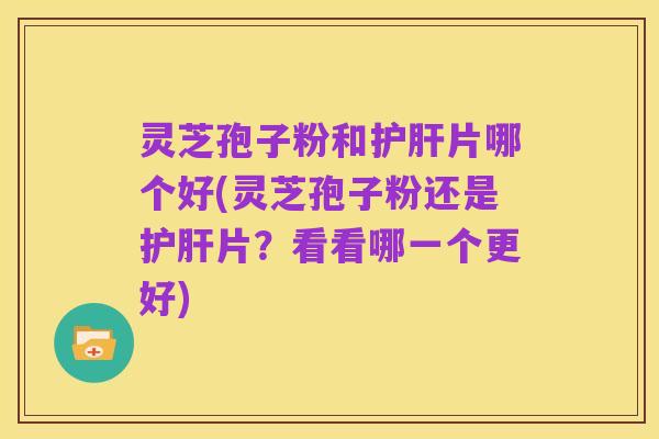 灵芝孢子粉和护肝片哪个好(灵芝孢子粉还是护肝片？看看哪一个更好)