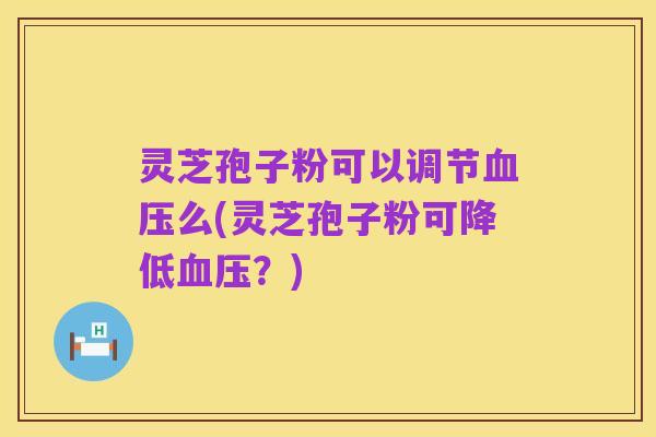 灵芝孢子粉可以调节血压么(灵芝孢子粉可降低血压？)