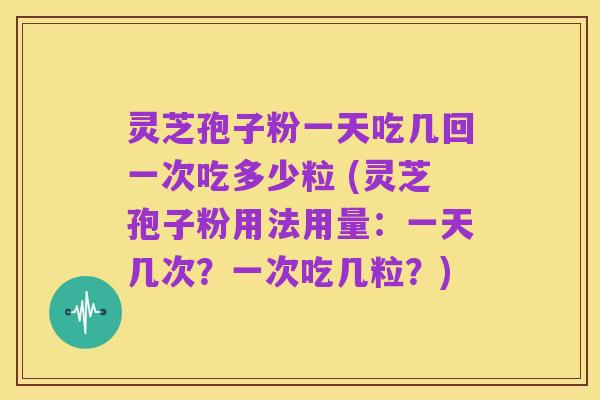 灵芝孢子粉一天吃几回一次吃多少粒 (灵芝孢子粉用法用量:一天几次?一次吃几粒?)