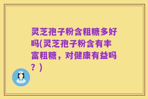 灵芝孢子粉含粗糖多好吗(灵芝孢子粉含有丰富粗糖,对健康有益吗?)