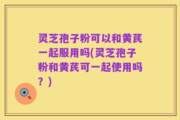 灵芝孢子粉可以和黄芪一起服用吗(灵芝孢子粉和黄芪可一起使用吗?)
