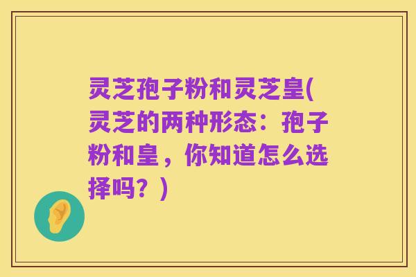 灵芝孢子粉和灵芝皇(灵芝的两种形态:孢子粉和皇,你知道怎么选择吗?)