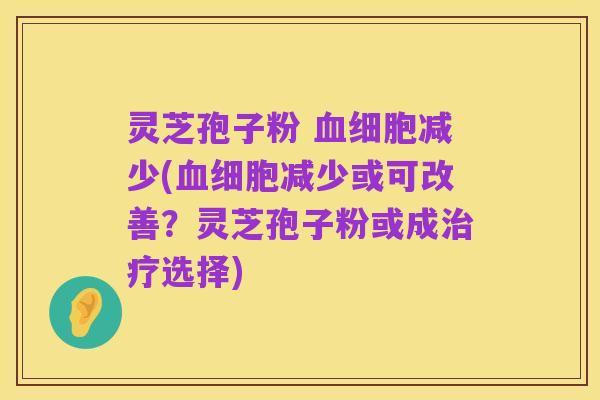 灵芝孢子粉 血细胞减少(血细胞减少或可改善?灵芝孢子粉或成治疗选择)