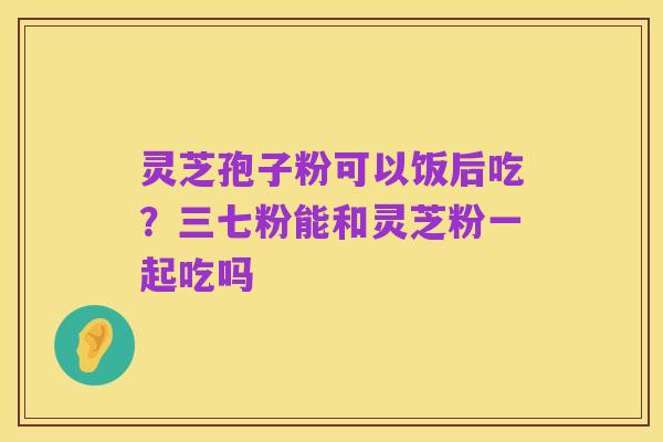 灵芝孢子粉可以饭后吃?三七粉能和灵芝粉一起吃吗