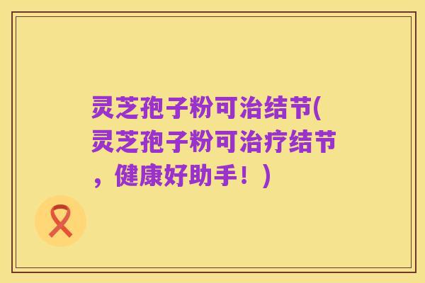 灵芝孢子粉可治结节(灵芝孢子粉可治疗结节,健康好助手!)