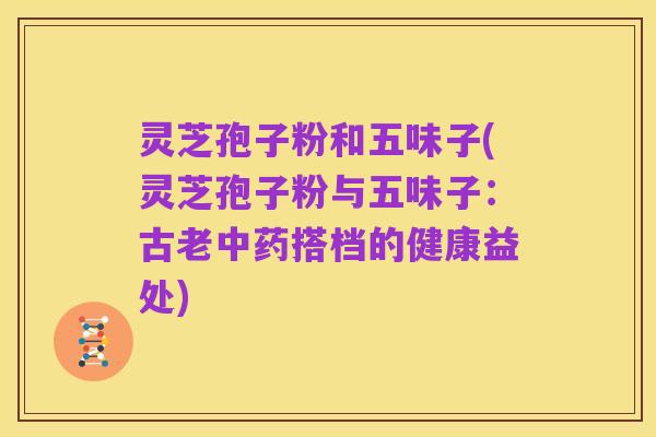 灵芝孢子粉和五味子(灵芝孢子粉与五味子：古老中药搭档的健康益处)