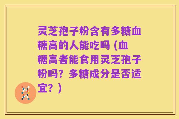 灵芝孢子粉含有多糖血糖高的人能吃吗 (血糖高者能食用灵芝孢子粉吗?多糖成分是否适宜?)