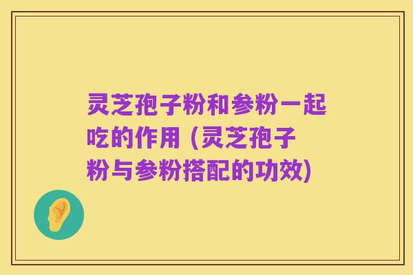 灵芝孢子粉和参粉一起吃的作用 (灵芝孢子粉与参粉搭配的功效)