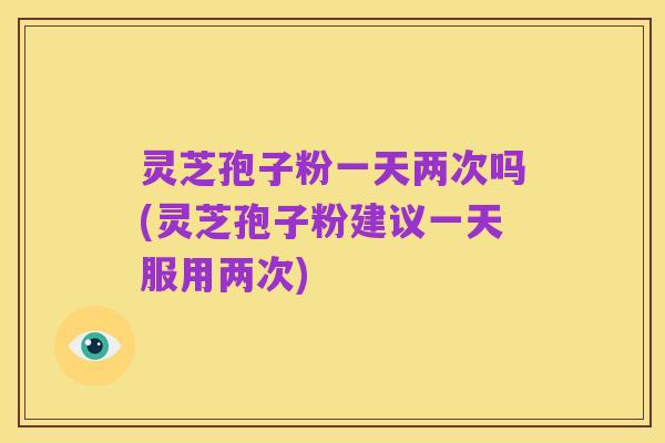 灵芝孢子粉一天两次吗(灵芝孢子粉建议一天服用两次)