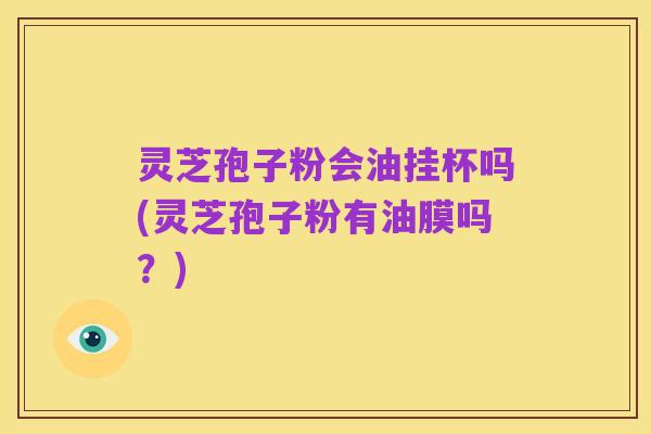 灵芝孢子粉会油挂杯吗(灵芝孢子粉有油膜吗？)