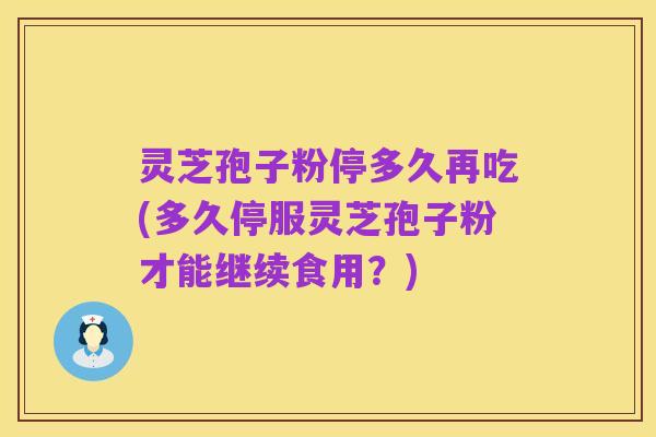 灵芝孢子粉停多久再吃(多久停服灵芝孢子粉才能继续食用?)