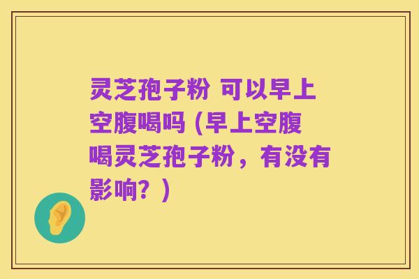 灵芝孢子粉 可以早上空腹喝吗 (早上空腹喝灵芝孢子粉，有没有影响？)