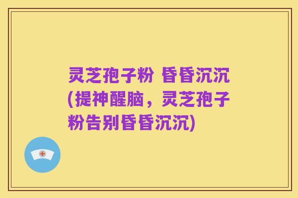 灵芝孢子粉 昏昏沉沉(提神醒脑,灵芝孢子粉告别昏昏沉沉)
