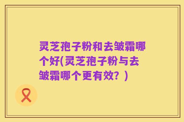 灵芝孢子粉和去皱霜哪个好(灵芝孢子粉与去皱霜哪个更有效?)