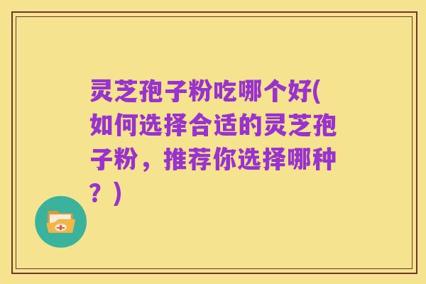 灵芝孢子粉吃哪个好(如何选择合适的灵芝孢子粉,推荐你选择哪种?)