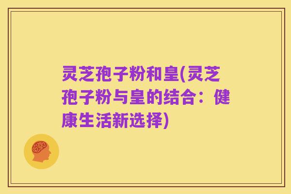 灵芝孢子粉和皇(灵芝孢子粉与皇的结合:健康生活新选择)