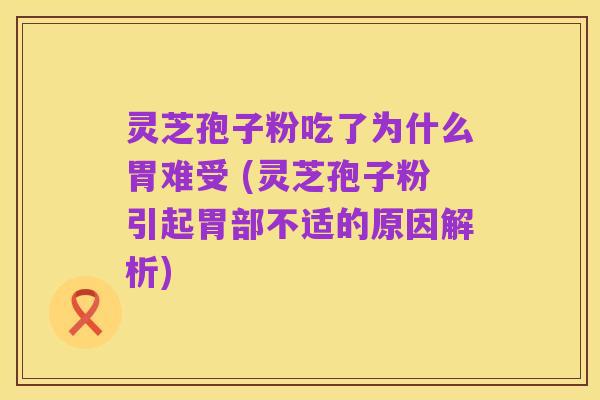 灵芝孢子粉吃了为什么胃难受 (灵芝孢子粉引起胃部不适的原因解析)