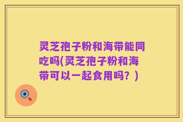 灵芝孢子粉和海带能同吃吗(灵芝孢子粉和海带可以一起食用吗?)