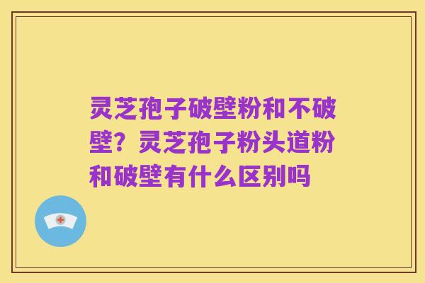 灵芝孢子破壁粉和不破壁?灵芝孢子粉头道粉和破壁有什么区别吗
