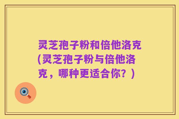 灵芝孢子粉和倍他洛克(灵芝孢子粉与倍他洛克,哪种更适合你?)